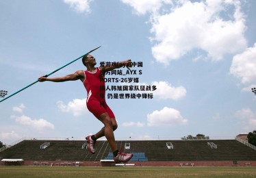 爱游戏(ayx)中国官方网站_AYX SPORTS-26岁媒体人韩旭国家队征战多年 仍是世界级中锋标杆