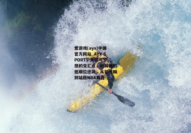 爱游戏(ayx)中国官方网站_AYX SPORTS-天赋与梦想的交汇点，杨瀚森的低顺位逆袭，从犯迷糊到站稳NBA舞台