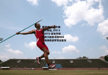 爱游戏(ayx)中国官方网站_AYX SPORTS-篮协开绿灯助力新星闯荡NBA，杨瀚森追梦获全面支持