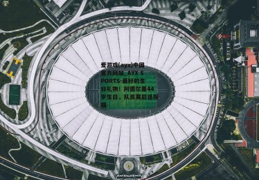 爱游戏(ayx)中国官方网站_AYX SPORTS-最好的生日礼物！阿德尔曼44岁生日，队员赛后送祝福