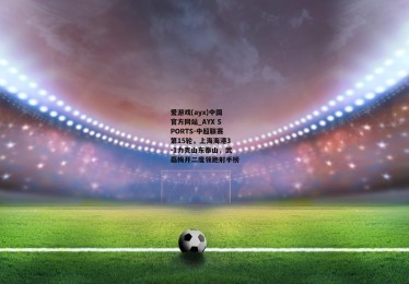 爱游戏(ayx)中国官方网站_AYX SPORTS-中超联赛第15轮，上海海港3-1力克山东泰山，武磊梅开二度领跑射手榜